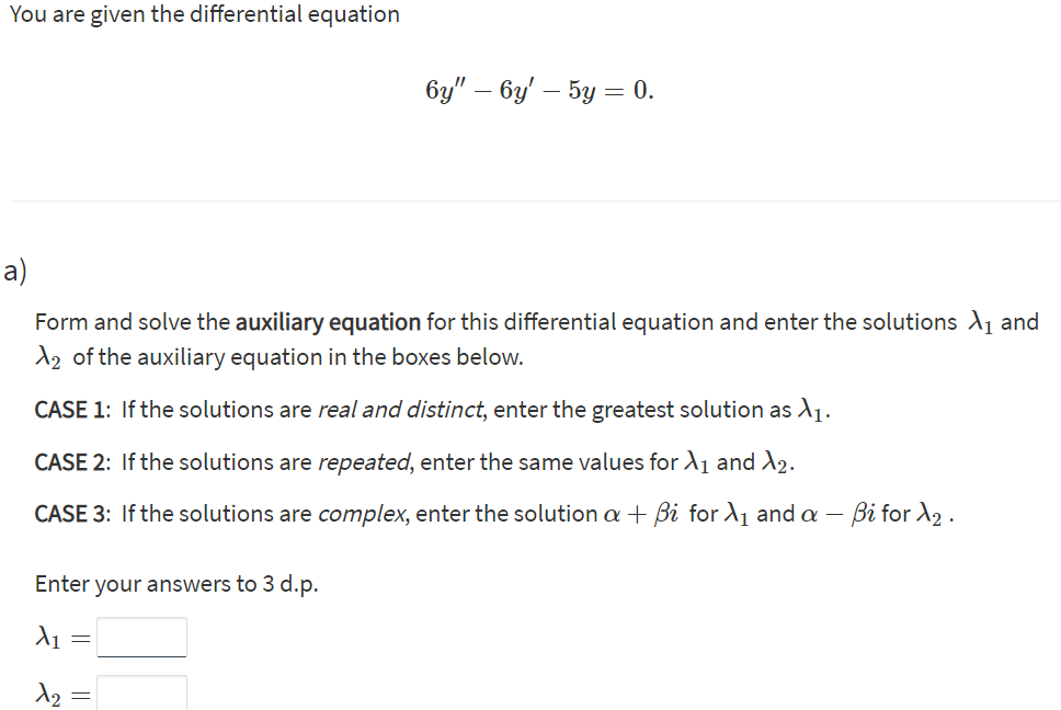 You are given the differential equation
6y" – 6y' – 5y = 0.
a)
Form and solve the auxiliary equation for this differential equation and enter the solutions A1 and
d2 of the auxiliary equation in the boxes below.
CASE 1: If the solutions are real and distinct, enter the greatest solution as A1.
CASE 2: If the solutions are repeated, enter the same values for A1 and A2.
CASE 3: If the solutions are complex, enter the solution a + Bi for A1 and a – Bi for A2 .
Enter your answers to 3 d.p.
