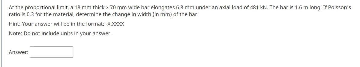 At the proportional limit, a 18 mm thick x 70 mm wide bar elongates 6.8 mm under an axial load of 481 kN. The bar is 1.6 m long. If Poisson's
ratio is 0.3 for the material, determine the change in width (in mm) of the bar.
Hint: Your answer will be in the format: -X.XXXX
Note: Do not include units in your answer.
Answer:
