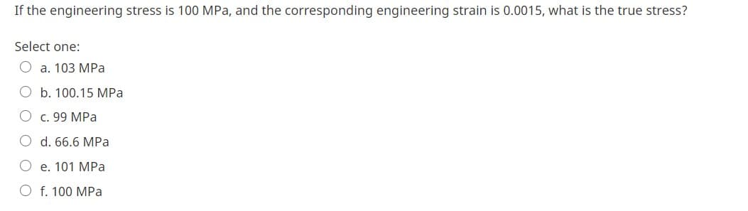 If the engineering stress is 100 MPa, and the corresponding engineering strain is 0.0015, what is the true stress?
Select one:
O a. 103 MPa
b. 100.15 MPa
O c. 99 MPa
O d. 66.6 MPa
O e. 101 MPa
O f. 100 MPa
