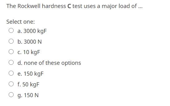 The Rockwell hardness C test uses a major load of .
Select one:
O a. 3000 kgF
O b. 3000 N
c. 10 kgF
O d. none of these options
O e. 150 kgF
O f. 50 kgF
O g. 150 N
