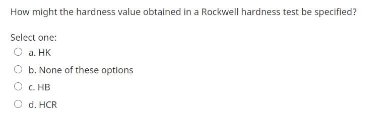 How might the hardness value obtained in a Rockwell hardness test be specified?
Select one:
О а. НК
O b. None of these options
О с. НВ
d. HCR
