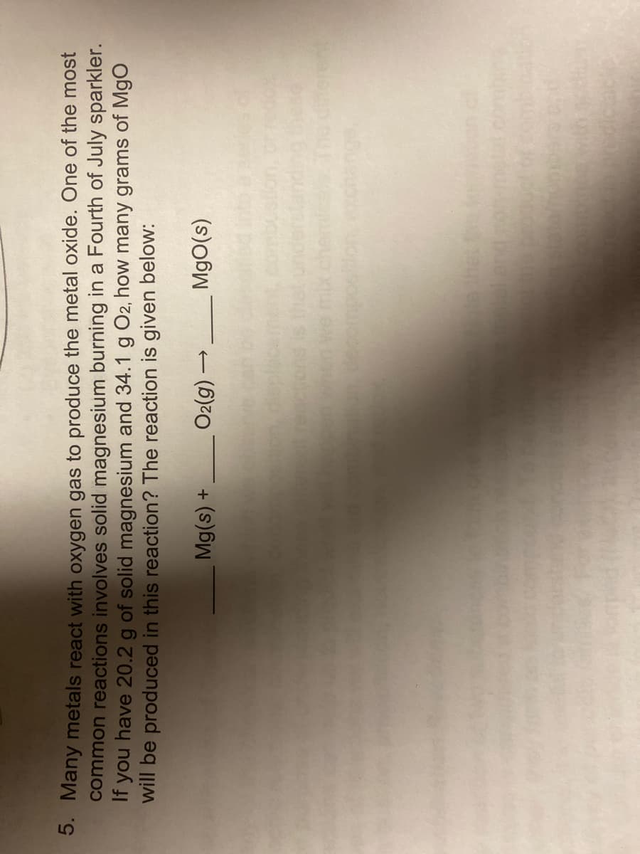 3. Many metals react with oxygen gas to produce the metal oxide. One of the most
common reactions involves solid magnesium burning in a Fourth of July sparkler.
If you have 20.2 g of solid magnesium and 34.1 g O2, how many grams of Mgo
will be produced in this reaction? The reaction is given below:
O2(g)
+ (s))
(s)oW
