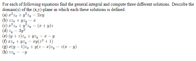 For each of following equations find the general integral and compute three different solutions. Describe the
domain(s) of the (x.y)-plane in which each these solutions is defined.
(a) a? zz + y° zy = 2ry
(b) zzz +
(c) x? zz + y zy
(d) zy = 3y?
(e) (y + 2)z, + yzy = x – y
(f) æz, + yzy = xy(z² + 1)
(g) r(y – 1)2, + y(z – x)Zy = 2(x – y)
(x + y)z
(h) zz, = -y
