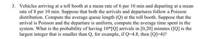 3. Vehicles arriving at a toll booth at a mean rate of 6 per 10 min and departing at a mean
rate of 8 per 10 min. Suppose that both the arrivals and departures follow a Poisson
distribution. Compute the average queue length (Q) at the toll booth. Suppose that the
arrival is Poisson and the departure is uniform, compute the average time spent in the
system. What is the probability of having 10*[Q] arrivals in [0,20] minutes ([Q] is the
largest integer that is smaller than Q, for example, if Q=4.8, then [Q]=4)?
