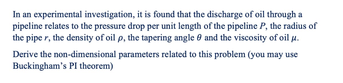 In an experimental investigation, it is found that the discharge of oil through a
pipeline relates to the pressure drop per unit length of the pipeline P, the radius of
the pipe r, the density of oil p, the tapering angle 0 and the viscosity of oil µ.
Derive the non-dimensional parameters related to this problem (you may use
Buckingham's PI theorem)
