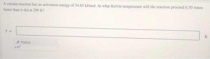 A certain reaction has an activation energy of 34.65 kJ/mol. At what Kelvin temperature will the reaction proceed 6.50 times
faster than it did at 299 K?
T =
K
+ TOOLS
x10
