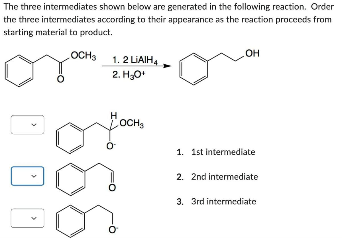 The three intermediates shown below are generated in the following reaction. Order
the three intermediates according to their appearance as the reaction proceeds from
starting material to product.
OCH 3
1.2 LiAlH4
2. H3O+
H
OCH 3
0-
OH
1. 1st intermediate
2. 2nd intermediate
3. 3rd intermediate