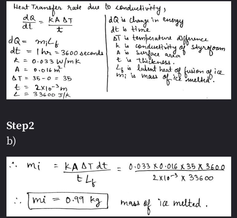 mi u mass oidlan g ice
Heat Transfer rate due to conduetivity,
dQ
dt
dQ is change in energy
dt b time
KA AT
%3D
dQ- m;(b
dt
k = 0.033 W/mk
AT is temperature dfference
k io conductivity og styrfoom
A i surface aria
t u thikness.
%3D
Thr = 3600 seconds
4 is ladent heat of fusion of ice
mi n mass oficdmelted.
A =
0.016 m
AT = 35 - 0 = 35
t = 2x10-m
L=33600 J/K
Step2
b)
= KA AT dt
0.033 X0.0l6 X 35 X 360 0
2x10-3 x 336 00
mi
mi - 0.99 kg
mow of
mass
ice melted .
