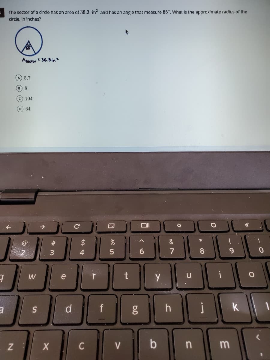 The sector of a circle has an area of 36.3 in? and has an angle that measure 65°. What is the approximate radius of the
circle, in inches?
Aactor : 36. 3in"
A 5.7
8
C 104
D 64
24
&
6.
8.
W
e
d
f
h
k
V
b n
