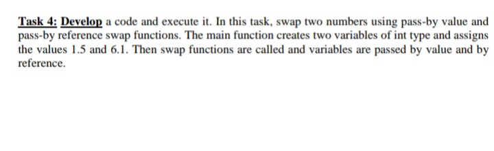 Task 4: Develop a code and execute it. In this task, swap two numbers using pass-by value and
pass-by reference swap functions. The main function creates two variables of int type and assigns
the values 1.5 and 6.1. Then swap functions are called and variables are passed by value and by
reference.
