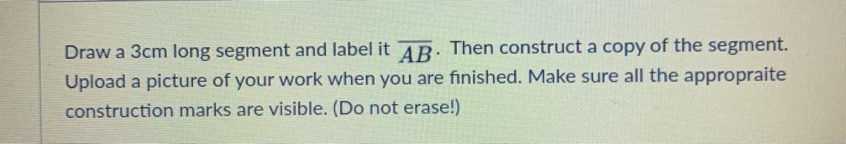 Draw a 3cm long segment and label it AR: Then construct a copy of the segment.
Upload a picture of your work when you are finished. Make sure all the appropraite
construction marks are visible. (Do not erase!)
