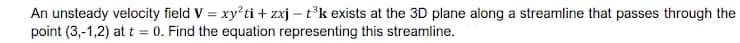 An unsteady velocity field V = xy'ti + zxj – t°k exists at the 3D plane along a streamline that passes through the
point (3,-1,2) at t = 0. Find the equation representing this streamline.
