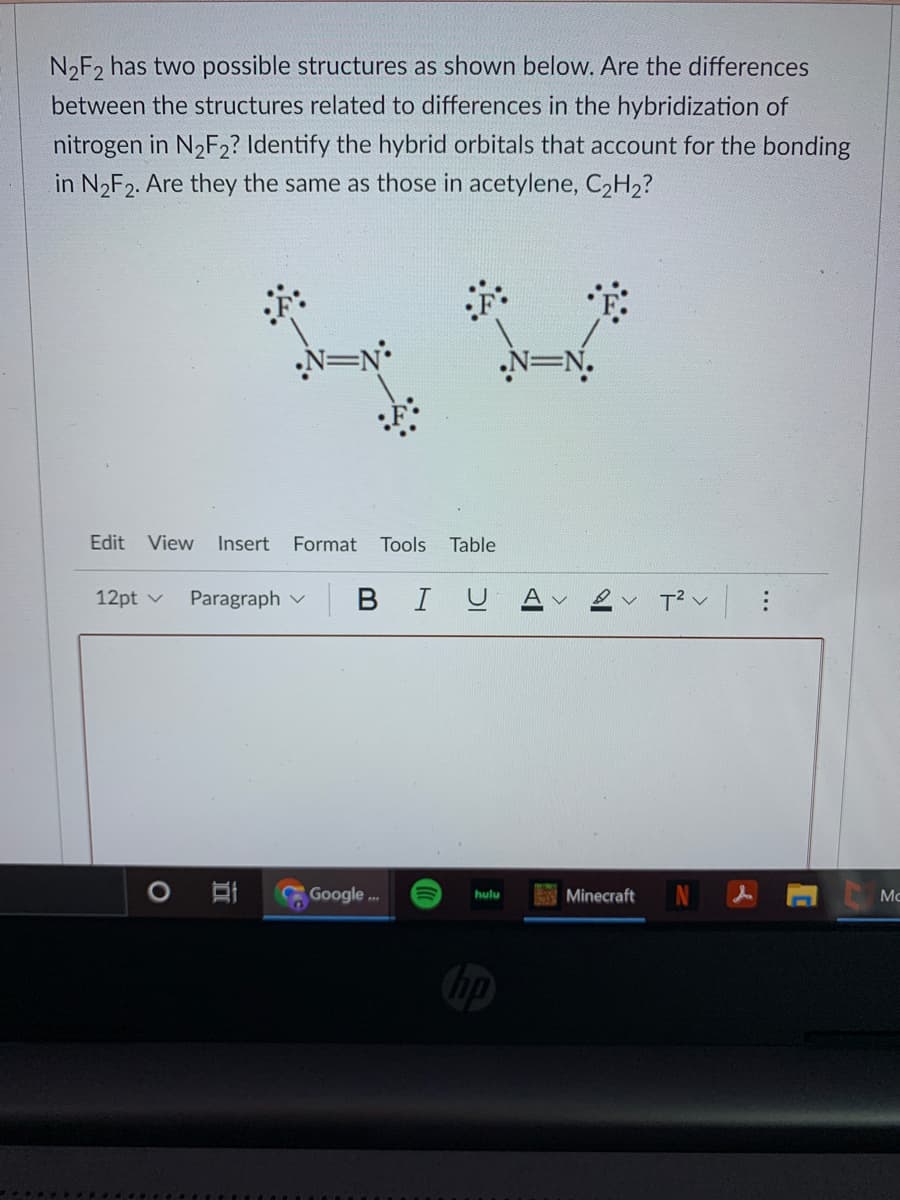 N2F2 has two possible structures as shown below. Are the differences
between the structures related to differences in the hybridization of
nitrogen in N2F2? Identify the hybrid orbitals that account for the bonding
in N2F2. Are they the same as those in acetylene, C2H2?
N=N•
N=N.
Edit
View Insert
Format
Tools
Table
12pt v
Paragraph v BI
T2 v
Google .
Minecraft
hulu
Mc
hp
...
