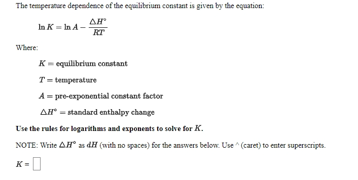 The temperature dependence of the equilibrium constant is given by the equation:
AH
In K = In A –
RT
Where:
K = equilibrium constant
T = temperature
A = pre-exponential constant factor
AH° = standard enthalpy change
Use the rules for logarithms and exponents to solve for K.
NOTE: Write AH° as dH (with no spaces) for the answers below. Use ^ (caret) to enter superscripts.
K =
