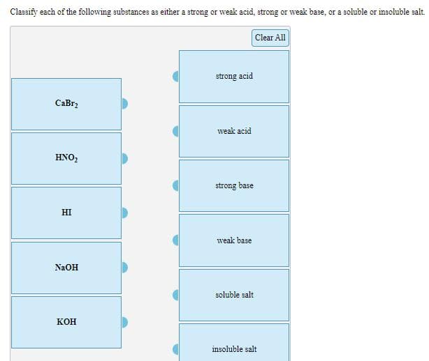 Classify each of the following substances as either a strong or weak acid, strong or weak base, or a soluble or insoluble salt.
Clear All
strong acid
CaBr2
weak acid
HNO,
strong base
HI
weak base
NAOH
soluble salt
кон
insoluble salt
