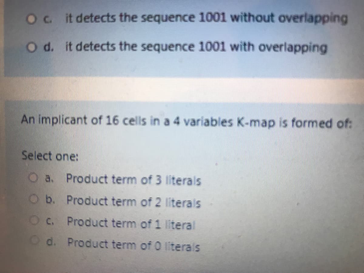 Ocit detects the sequence 1001 without overlapping
Od. it detects the sequence 1001 with overlapping
An implicant of 16 cells in a 4 variables K-map is formed of:
Select one:
Oa. Product term of 3 literals
Ob. Product term of 2 literals
Oc. Product term of 1 teral
Od. Product term of 0 iterals
