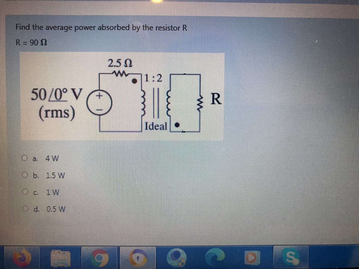 Find the average power absorbed by the resistor R
R= 90 0
2.5 0
1:2
50/0° V
R
(rms)
Ideal
O a.
4 W
Ob. 1.5 W
Oc. 1W
Od.0,5 W
