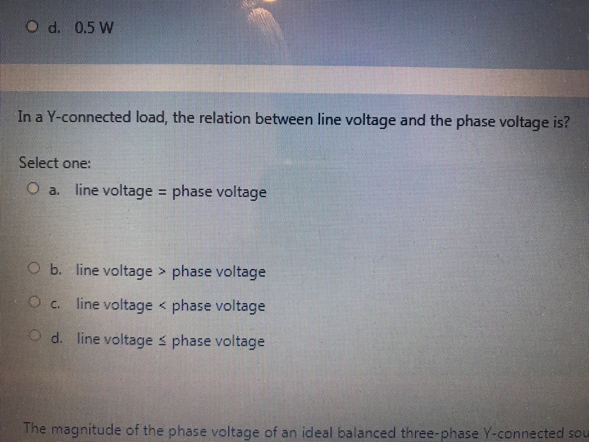 O d. 0.5 W
In a Y-connected load, the relation between line voltage and the phase voltage is?
Select one:
O a line voltage
phase voltage
O b. line voltage phase voltage
line voltage < phase voltage
O d. line voltage s phase voltage
The magnitude of the phase voltage of an ideal balanced three-ohase Y-connected sou
