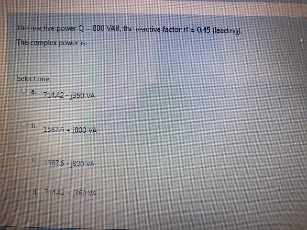 The reactive power Q = 800 VAR, the reactive factor rf = 0.45 (leading).
The complex power is:
Select one:
O a. 714.42 - 360 VA
b.
1587.6 j800 VA
1587.6- j800 VA
d. 71442 j360 VA
