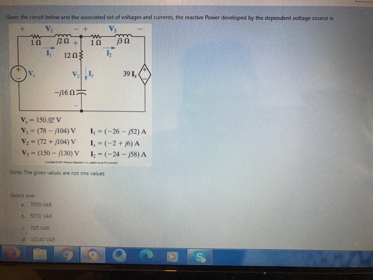 Given the circuit below and the associated set of voltages and currents, the reactive Power developed by the dependent voltage source is
j3 0
12Ωξ
39 I,
-j16
V, = 150/0° V
V = (78- j104) V
V2 (72 + j104) V
I, = (-26 – j52) A
I, = (-2 + j6) A
I = (-24 - j58) A
V3 (150 - jl30) V
Capngee211 Pearson caton ing ng as Fesse Ha
Note: The given values are not rms values
Select one:
O a. 7050 VAR
b. 5070 VAR
705 VAR
d. 10140 VAR
