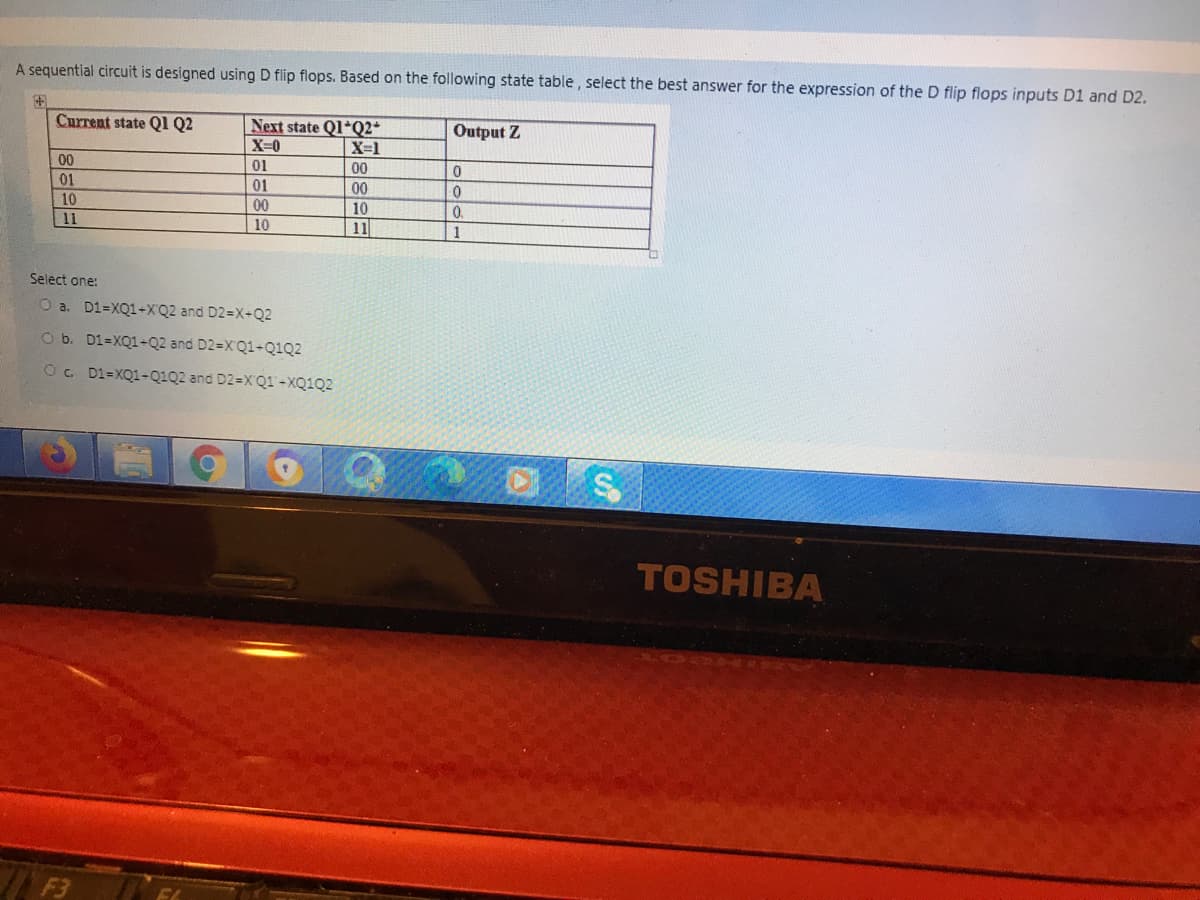 A sequential circuit is designed using D flip flops. Based on the following state table , select the best answer for the expression of the D flip flops inputs D1 and D2.
Current state QI Q2
Next state Q1*Q2*
X=0
Output Z
X-1
00
01
00
01
01
00
10
11
10
00
0.
11
10
1
Select one:
O a. D1=XQ1+XQ2 and D2=X+Q2
O b. D1=XQ1-Q2 and D2=XQ1-Q1Q2
O. D1=XQ1-Q1Q2 and D2=X'Q1-XQ1Q2
TOSHIBA
