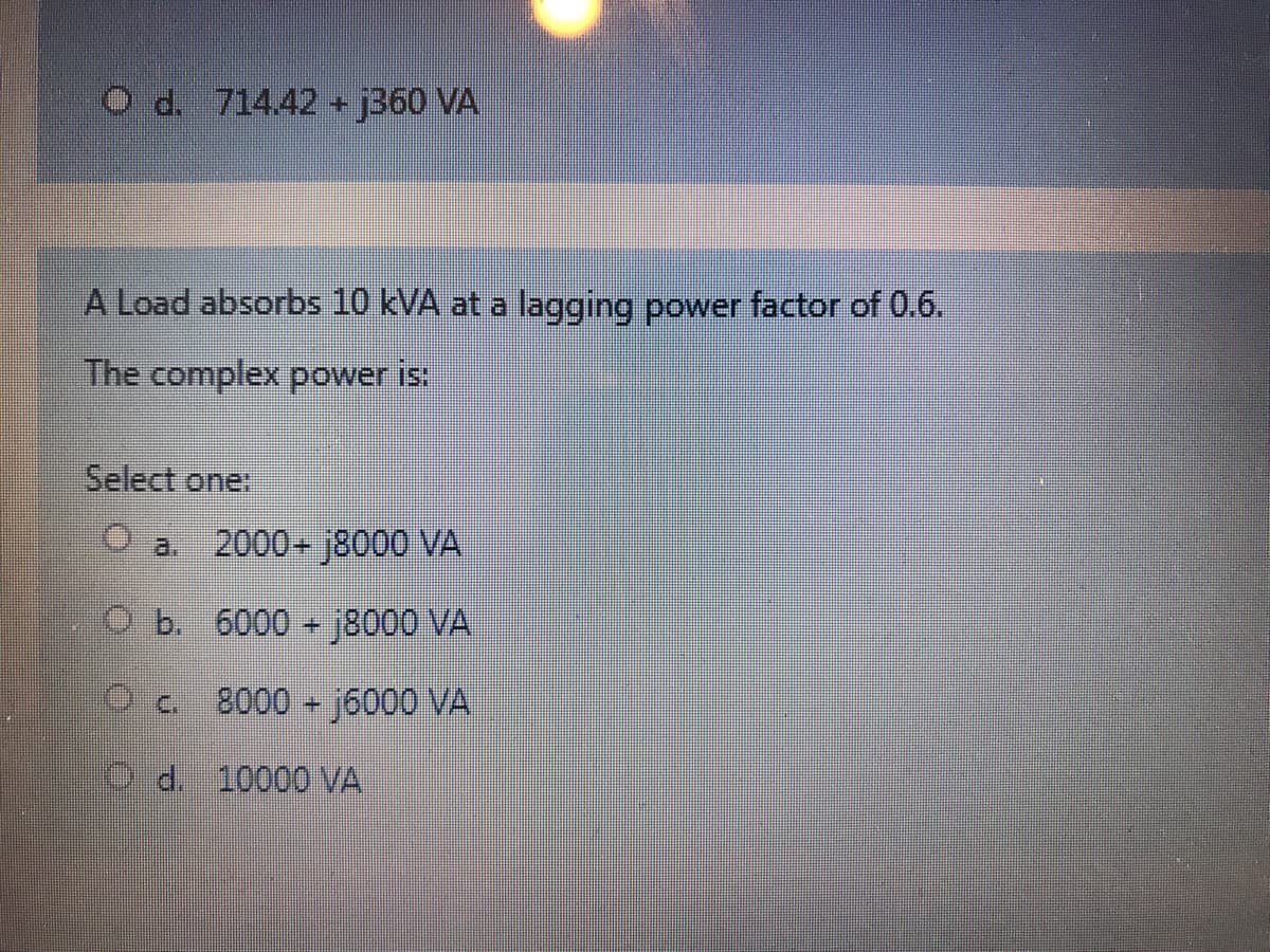 O d. 714.42 + j360 VA
A Load absorbs 10 kVA at a lagging power factor of 0.6.
The complex power is:
Select one
O a.
2000+ j8000 VA
O b. 6000 + j8000 VA
8000 j6000 VA
O d. 10000 VA
