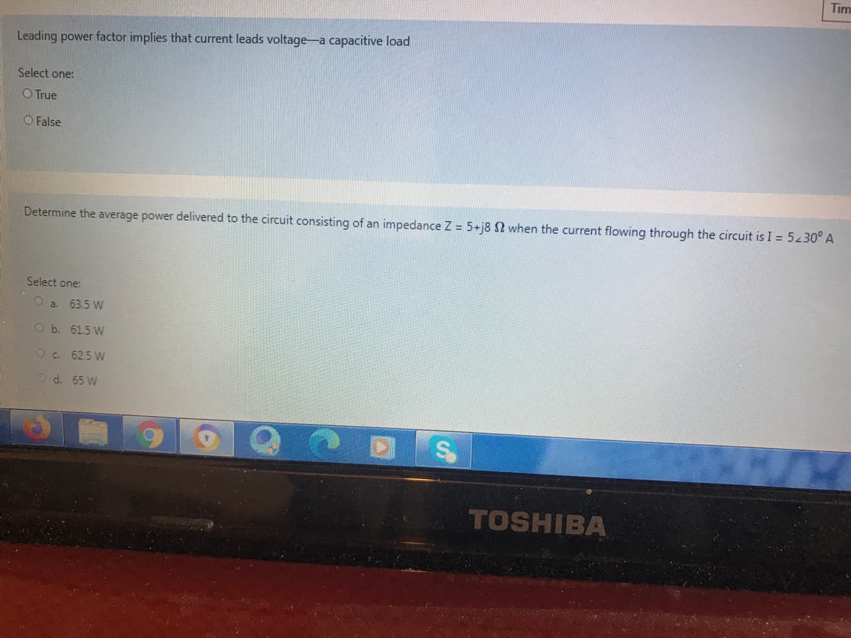 Tim
Leading power factor implies that current leads voltage-a capacitive load
Select one:
O True
O False
Determine the average power delivered to the circuit consisting of an impedance Z = 5+j8 2 when the current flowing through the circuit is I = 5430° A
Select one:
a. 63.5 W
O b. 61.5 W
Oc. 62.5 W
O d. 65 W
TOSHIBA
