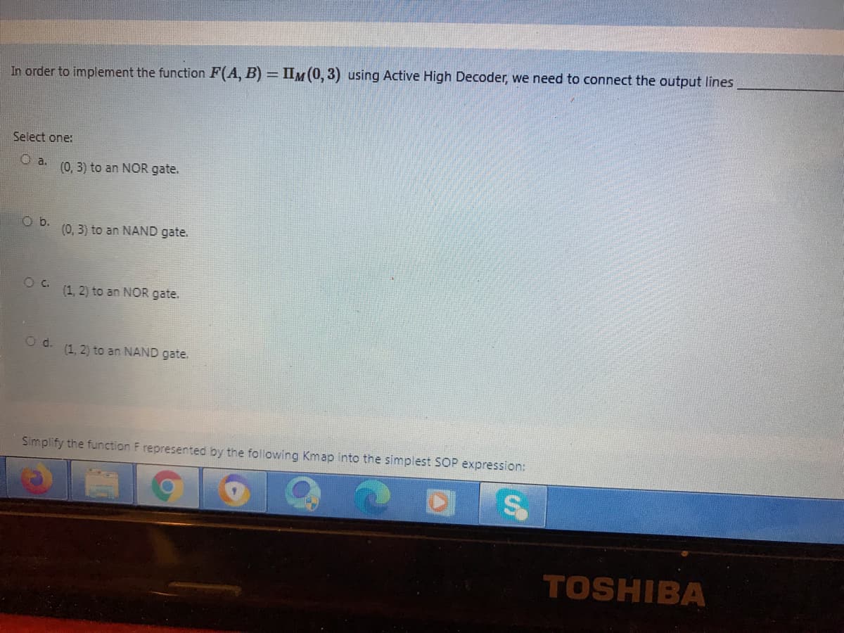 In order to implement the function F(A, B) = IIM(0, 3) using Active High Decoder, we need to connect the output lines
Select one:
a.
(0, 3) to an NOR gate.
b.
(0, 3) to an NAND gate.
C.
(1, 2) to an NOR gate.
(1, 2) to an NAND gate.
Simplify the function F represented by the following Kmap into the simplest SOP expression:
TOSHIBA
