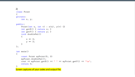 2)
class Peint
private
iat x. yi
publici
Point (iat u, ist v) : z(e), y(v) 0
iat geti() ( retura x; )
int getY() ( retura
void doubleval ()
int sain ()
const Peint yPoint (5. 3)
ayPoint.doubleVal():
cout « zyPoiat-getI() «* « syPoint. getr() « "\a":
retura 0:
Screen captures of your codes and output file.
