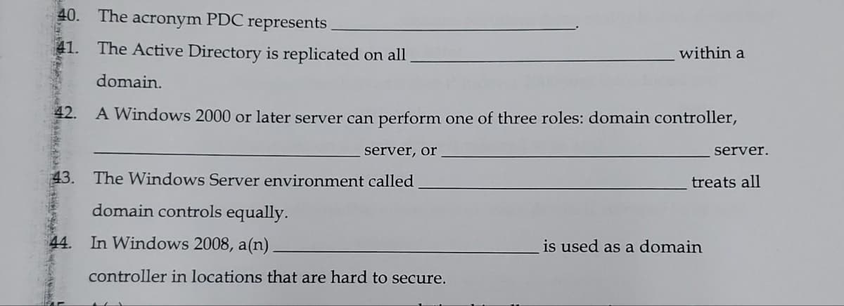 40. The acronym PDC represents
41. The Active Directory is replicated on all
within a
domain.
42.
A Windows 2000 or later server can perform one of three roles: domain controller,
server, or
server.
43. The Windows Server environment called
treats all
domain controls equally.
44. In Windows 2008, a(n)
is used as a domain
controller in locations that are hard to secure.
