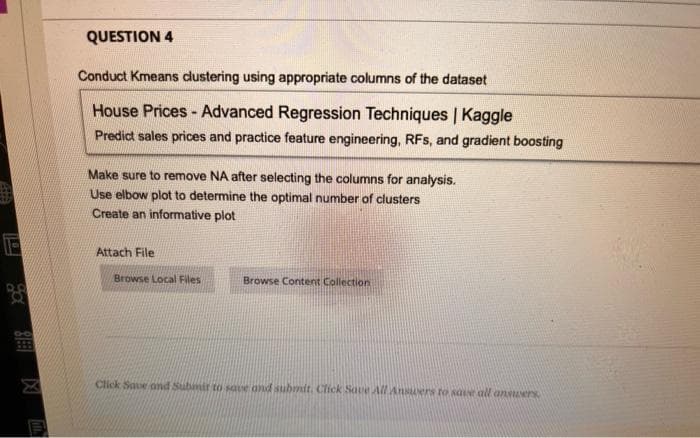 QUESTION 4
Conduct Kmeans dustering using appropriate columns of the dataset
House Prices - Advanced Regression Techniques | Kaggle
Predict sales prices and practice feature engineering, RFs, and gradient boosting
Make sure to remove NA after selecting the columns for analysis.
Use elbow plot to determine the optimal number of clusters
Create an informative plot
Attach File
Browse Local Files
Browse Content Collection
Click Saue ond Submir to save ond submit. Click Saue All Ansuers to sae all ansuers
