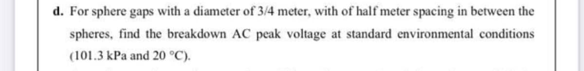 d. For sphere gaps with a diameter of 3/4 meter, with of half meter spacing in between the
spheres, find the breakdown AC peak voltage at standard environmental conditions
(101.3 kPa and 20 °C).
