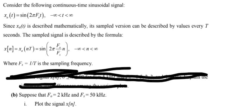 Consider the following continuous-time sinusoidal signal:
x. (1) = sin(27F1), -o<i<∞
Since x.(t) is described mathematically, its sampled version can be described by values every T
seconds. The sampled signal is described by the formula:
x[n] = x, (nT)= sin 27-
-00 <n<00
Where F, = 1/T is the sampling frequency.
am the
the vori
(b) Suppose that F,=2 kHz and F,= 50 kHz.
%3D
i.
Plot the signal x/[n].
