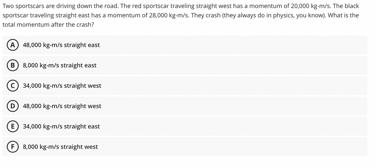 Two sportscars are driving down the road. The red sportscar traveling straight west has a momentum of 20,000 kg-m/s. The black
sportscar traveling straight east has a momentum of 28,000 kg-m/s. They crash (they always do in physics, you know). What is the
total momentum after the crash?
A) 48,000 kg-m/s straight east
8,000 kg-m/s straight east
C) 34,000 kg-m/s straight west
D) 48,000 kg-m/s straight west
E) 34,000 kg-m/s straight east
F
8,000 kg-m/s straight west
