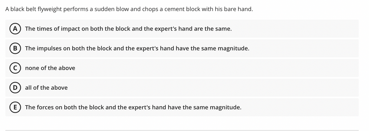 A black belt flyweight performs a sudden blow and chops a cement block with his bare hand.
The times of impact on both the block and the expert's hand are the same.
The impulses on both the block and the expert's hand have the same magnitude.
C) none of the above
D
all of the above
E
The forces on both the block and the expert's hand have the same magnitude.
