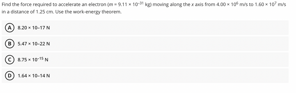 Find the force required to accelerate an electron (m = 9.11 x 10-31 kg) moving along the x axis from 4.00 x 106 m/s to 1.60 x 107 m/s
in a distance of 1.25 cm. Use the work-energy theorem.
A
8.20 x 10-17 N
5.47 x 10-22 N
8.75 x 10-15 N
(D
1.64 x 10-14 N
