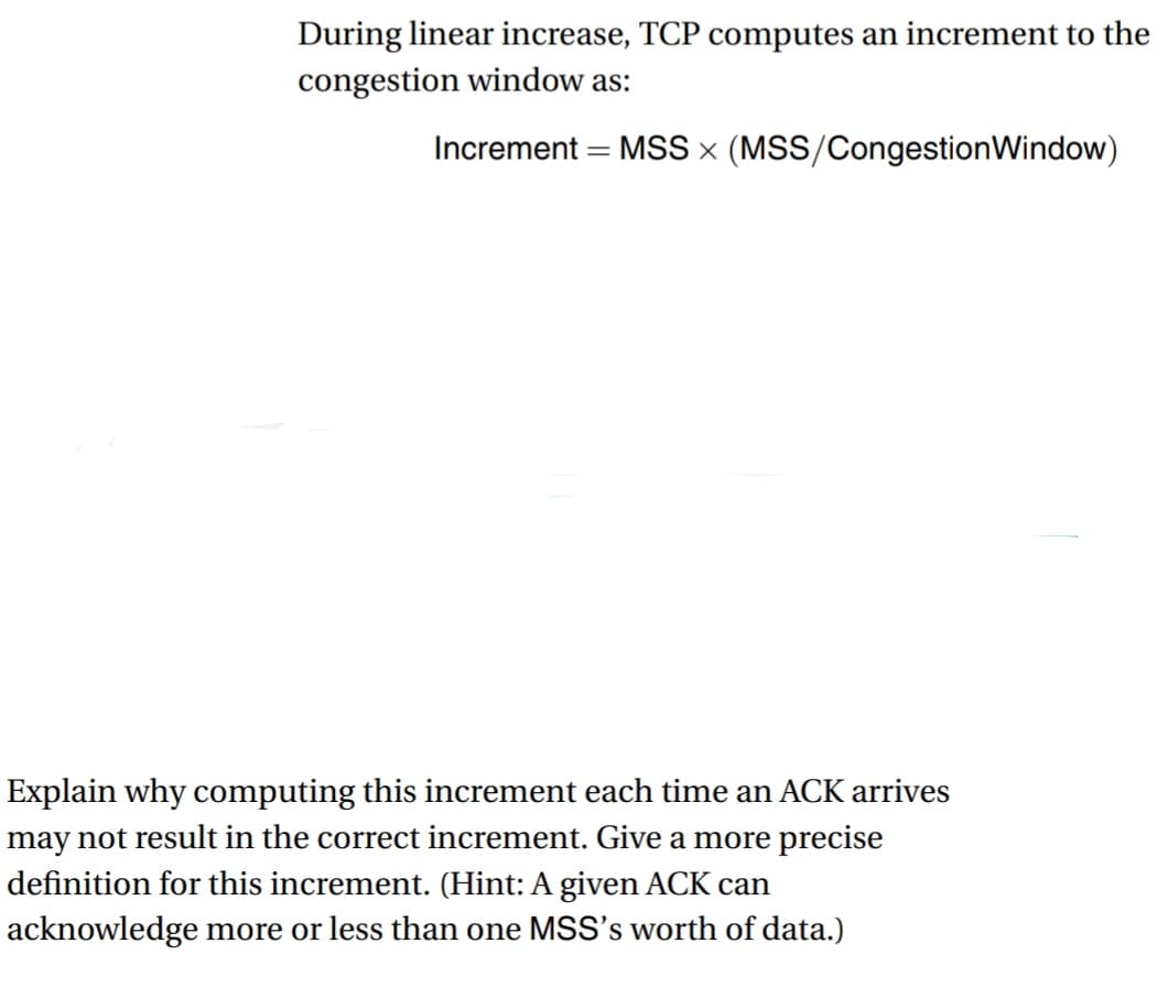 During linear increase, TCP computes an increment to the
congestion window as:
Increment = MSS x (MSS/Congestion Window)
Explain why computing this increment each time an ACK arrives
may not result in the correct increment. Give a more precise
definition for this increment. (Hint: A given ACK can
acknowledge more or less than one MSS's worth of data.)