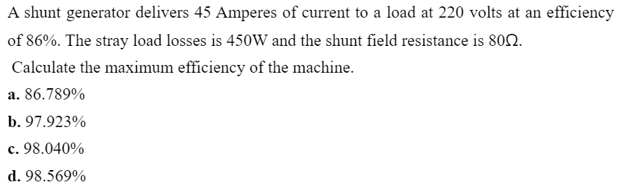 A shunt generator delivers 45 Amperes of current to a load at 220 volts at an efficiency
of 86%. The stray load losses is 450W and the shunt field resistance is 802.
Calculate the maximum efficiency of the machine.
a. 86.789%
b. 97.923%
c. 98.040%
d. 98.569%
