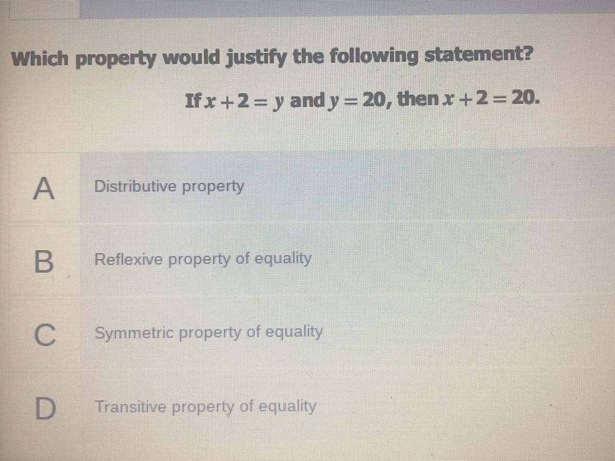 Which property would justify the following statement?
If x+2= y and y = 20, then x+2=20.
A
Distributive property
Reflexive property of equality
Symmetric property of equality
D
Transitive property of equality

