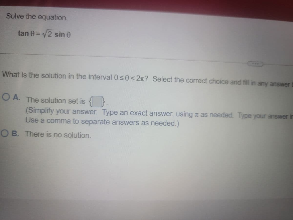 Solve the equation.
tan 0 = 2 sin e
***
What is the solution in the interval 0s0<2n? Select the correct choice and fill in any answerb
O A. The solution set is
.
(Simplify your answer. Type an exact answer, using t as needed. Type your answer in
Use a comma to separate answers as needed.)
O B. There is no solution.
