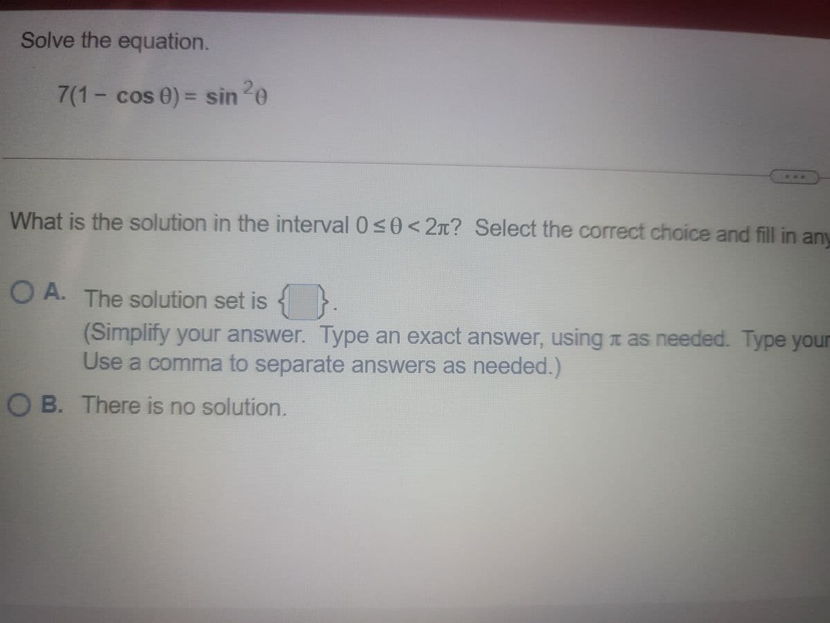 Solve the equation.
7(1- cos 0) = sin 0
What is the solution in the interval 0 s0<2n? Select the correct choice and fill in any
O A. The solution set is }
(Simplify your answer. Type an exact answer, using t as needed. Type your
Use a comma to separate answers as needed.)
O B. There is no solution.
