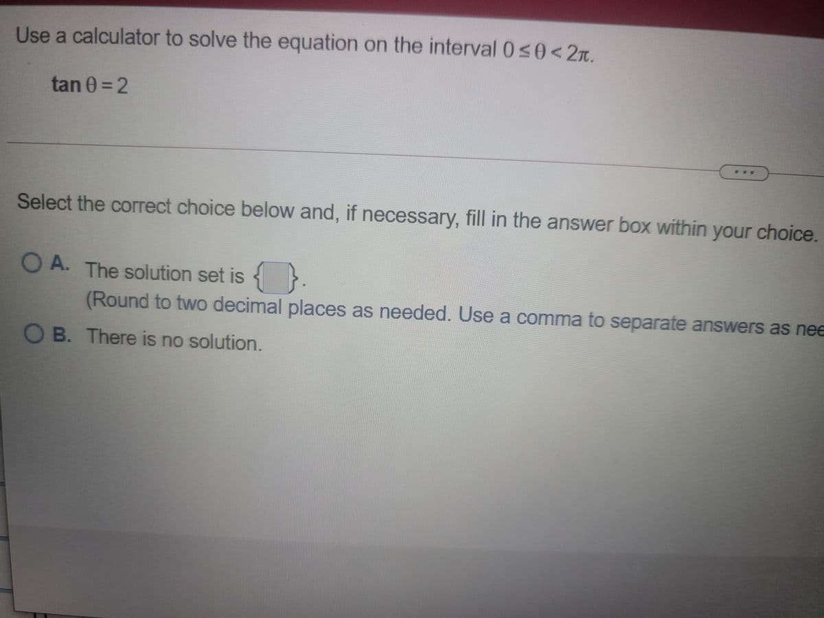 Use a calculator to solve the equation on the interval 050<2T.
tan 0 = 2
Select the correct choice below and, if necessary, fill in the answer box within your choice
O A. The solution set is
(Round to two decimal places as needed. Use a comma to separate answers as nee
O B. There is no solution.
