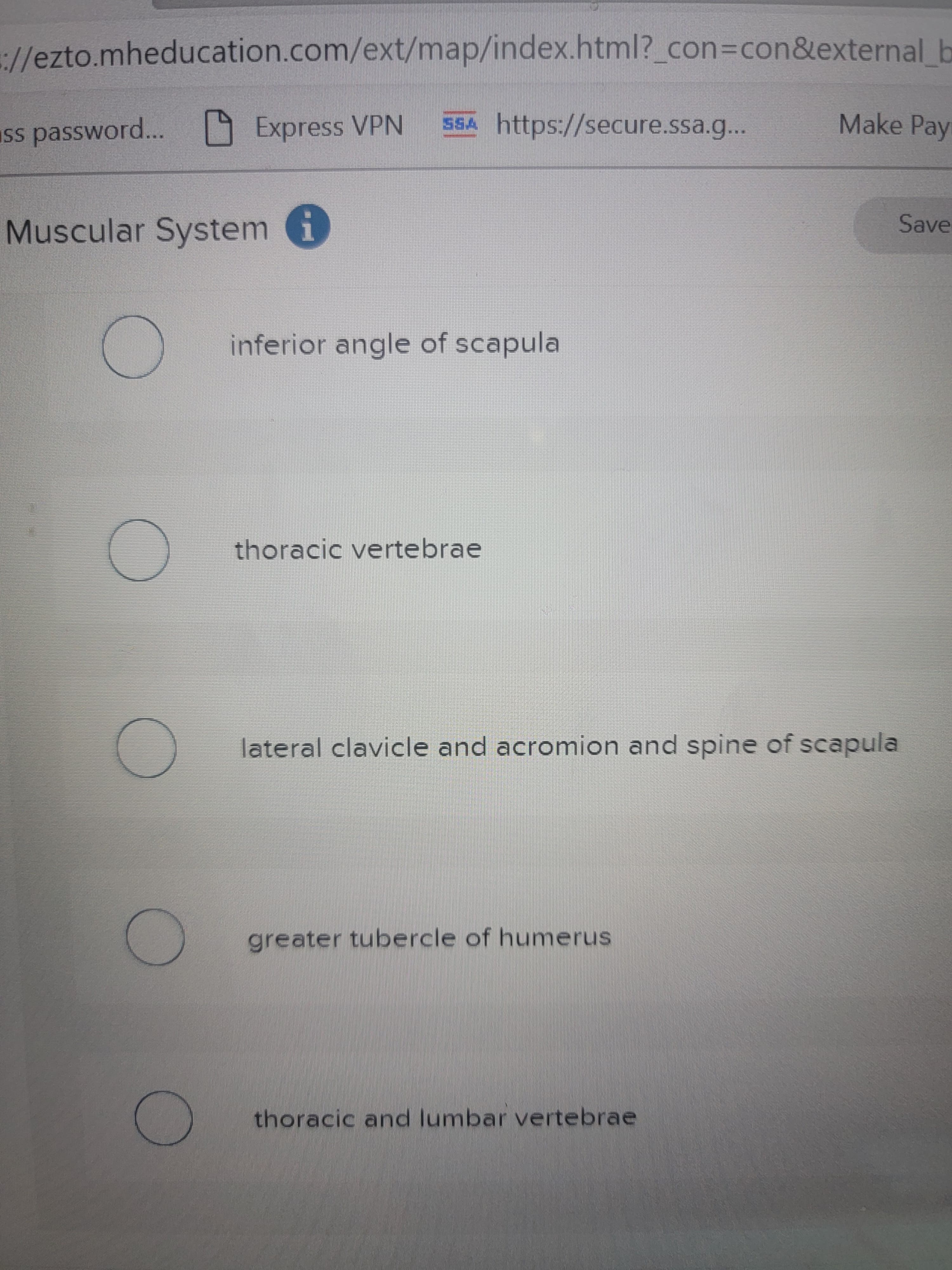 ://ezto.mheducation.com/ext/map/index.html?_con%3Dcon&external b
9 Express VPN 5SA https://secure.ssa.g...
Make Pay
Save
Muscular System i
inferior angle of scapula
thoracic vertebrae
lateral clavicle and acromion and spine of scapula
greater tubercle of humerus
thoracic and lumbar vertebrae
