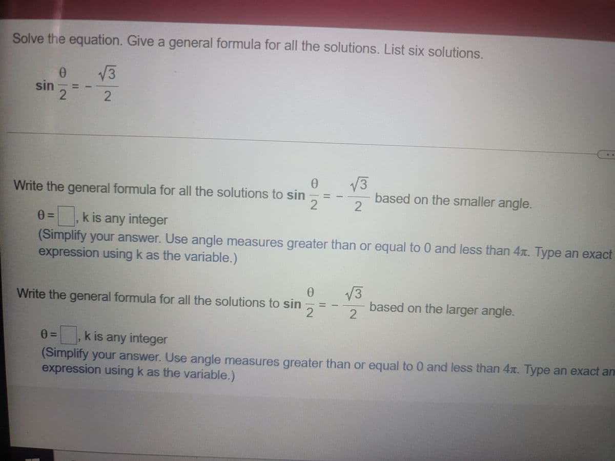 Solve the equation. Give a general formula for all the solutions. List six solutions.
V3
sin
Write the general formula for all the solutions to sin
2.
V3
based on the smaller angle.
k is any integer
(Simplify your answer. Use angle measures greater than or equal to 0 and less than 4x. Type an exact
expression using k as the variable.)
V3
based on the larger angle.
Write the general formula for all the solutions to sin
0=, k is any integer
(Simplify your answer. Use angle measures greater than or equal to 0 and less than 4x. Type an exact an
expression using k as the variable.)
