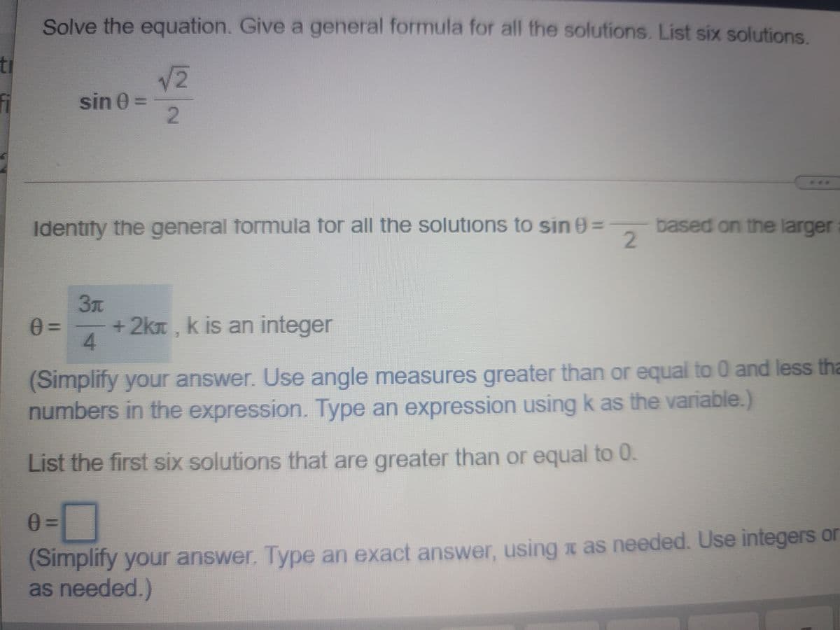 Solve the equation. Give a general formula for all the solutions. List six solutions.
ti
sin 0 =
2.
***
Identify the general formula for all the solutions to sin 0=
based on the larger
2.
3t
+2kt , k is an integer
4.
(Simplify your answer. Use angle measures greater than or equal to 0 and less tha
numbers in the expression. Type an expression using k as the variable.)
List the first six solutions that are greater than or equal to 0.
%3D
(Simplify your answer. Type an exact answer, using x as needed. Use integers or
as needed.)
