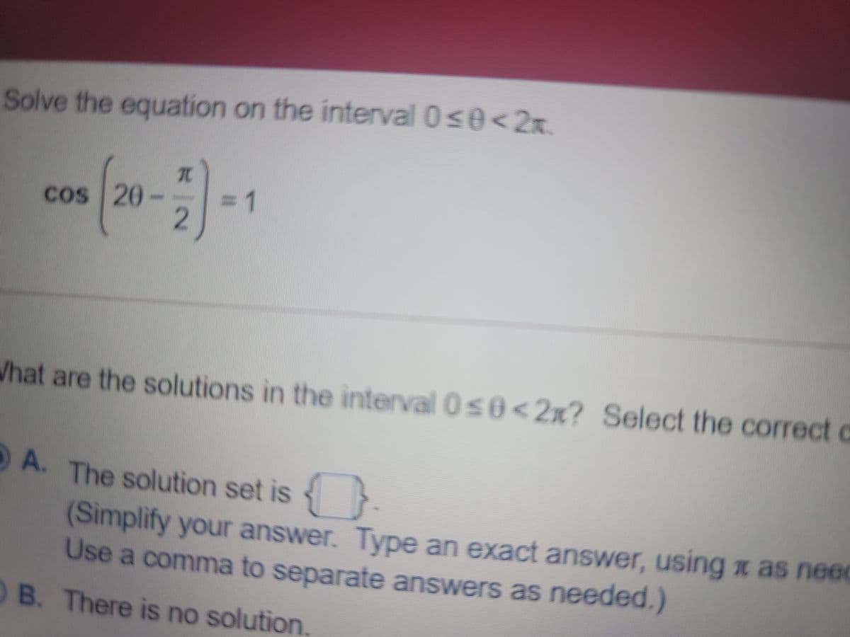 Solve the equation on the interval 0s0<2x.
Cos 20-
3D1
What are the solutions in the interval 0s0< 2x? Select the correct c
A. The solution set is {
(Simplify your answer. Type an exact answer, using x as need
Use a comma to separate answers as needed.)
B. There is no solution.
