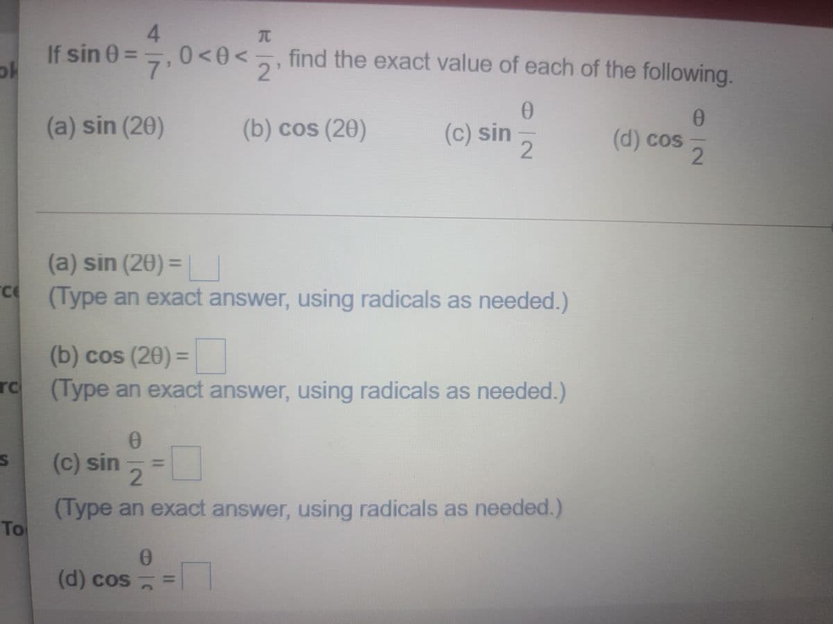 If sin 0 =
ok
4.
0<0<5, find the exact value of each of the following.
7'
2.
(a) sin (20)
(b) cos (20)
(c) sin,
(d) cos
2.
(a) sin (20) =|
%3D
(Type an exact answer, using radicals as needed.)
(b) cos (20) D
(Type an exact answer, using radicals as needed.)
%3D
rc
(c) sin =
2.
(Type an exact answer, using radicals as needed.)
To
(d) cos
