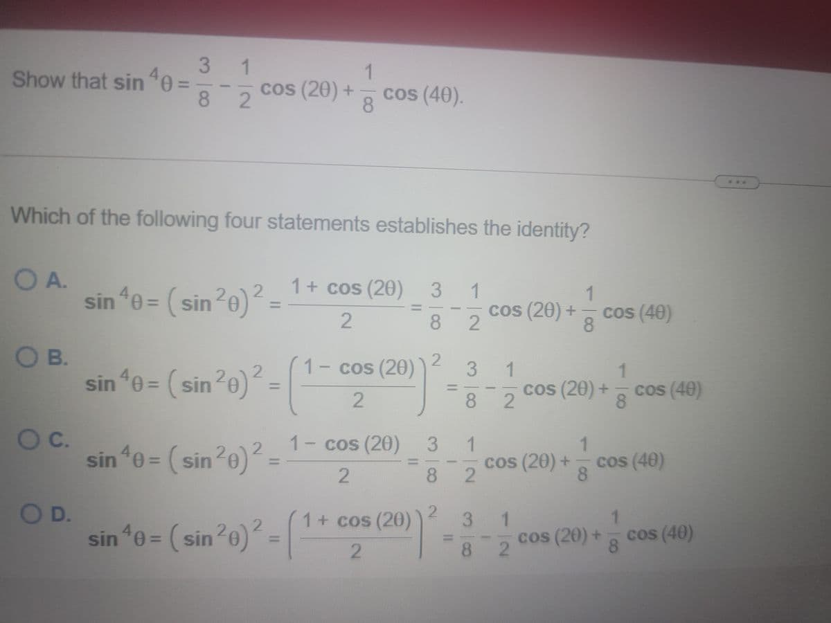 3 1
1
Show that sin "e
cos (20) +
%3D
82
cos (40).
8.
Which of the following four statements establishes the identity?
O A.
sin e = ( sin?e)?
1+ cos (20) 3
1
20)² =
%D
2
cos (20) +
2.
cos (40)
8.
8.
OB.
sin e = ( sin?e)
1- cos (20)
3 1
1
40:
cos (20) +
cos (40)
8.
%3D
%D
82
Oc.
sin *0 = (sin?e)?
1-cos (20) 3 1
1.
20)²=
cos (20) +
cos (40)
82
8
OD.
sin e = ( sin20)
3 1
8 2
1+ cos (20)
cos (20) + cos (40)
8
%3D
%3D
