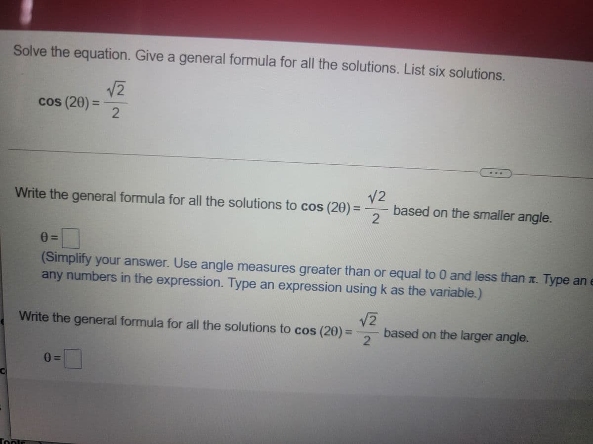 Solve the equation. Give a general formula for all the solutions. List six solutions.
V2
cos (20)
2.
%3D
V2
based on the smaller angle.
Write the general formula for all the solutions to cos (20)=
(Simplify your answer. Use angle measures greater than or equal to 0 and less than T. Type an e
any numbers in the expression. Type an expression usingk as the variable.)
Write the general formula for all the solutions to cos (20) =
based on the larger angle.
Toolf
2.
