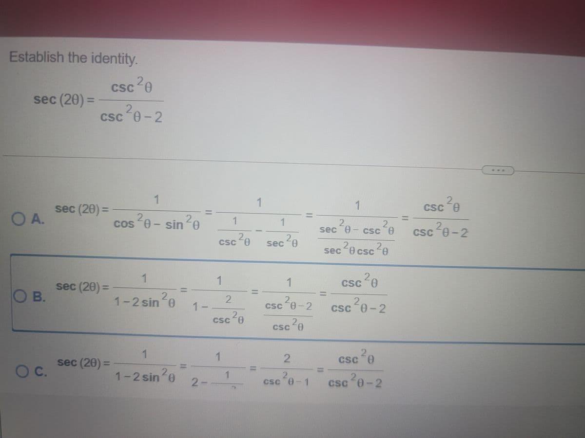 Establish the identity.
CSC
csc 20
sec (20) =
%3D
CSC
csc 0-2
1
1
Csc e
C 0
sec (20) =
CSC
OA.
20-sin e
1
1
2,
sec 0- csc e
cos
csc 0-2
20
sececsc2e
CSC-8
Csc A
sec A
1
1
1.
Csc A
sec (20) 3=
O B.
1-2 sin e
1-
csc "0-2 csc 0-2
Csc A
20
CSC
csc A
sec (20) =
1.
1.
2
CSC 0
%3D
Oc.
1-2 sin e
2.
csc 8-1
2-
csc 0-2
